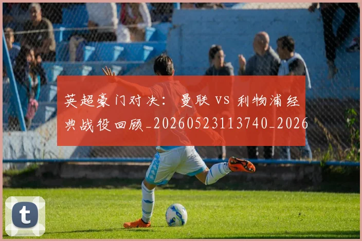 英超豪门对决：曼联 vs 利物浦经典战役回顾_20260523113740_20260710010005