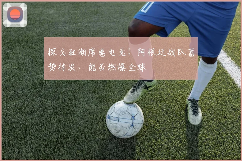 探戈狂潮席卷电竞！阿根廷战队蓄势待发，能否燃爆全球