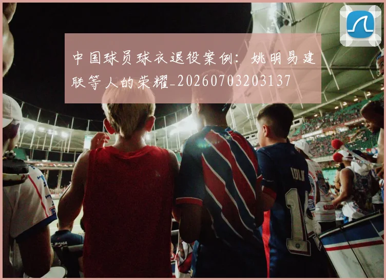 中国球员球衣退役案例：姚明易建联等人的荣耀_20260703203137