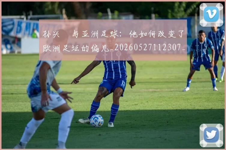 孙兴慜与亚洲足球：他如何改变了欧洲足坛的偏见_20260527112307_20260703233206