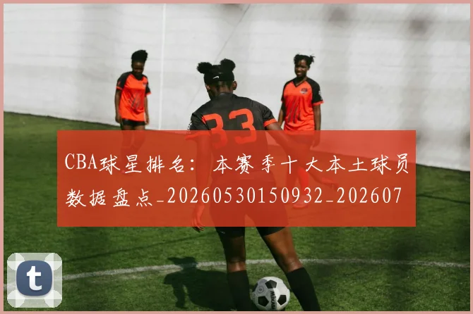 CBA球星排名：本赛季十大本土球员数据盘点_20260530150932_20260701211609