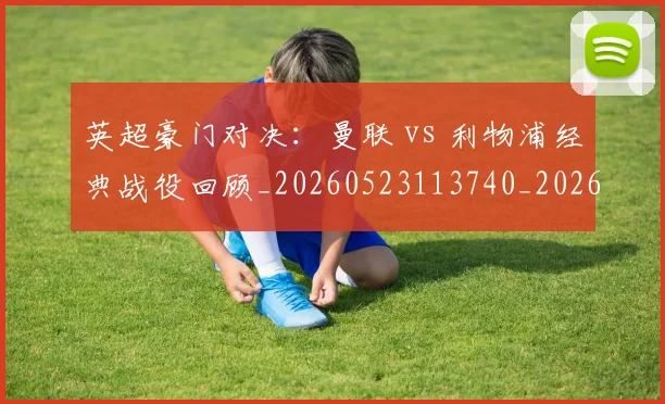 英超豪门对决：曼联 vs 利物浦经典战役回顾_20260523113740_20260710010005