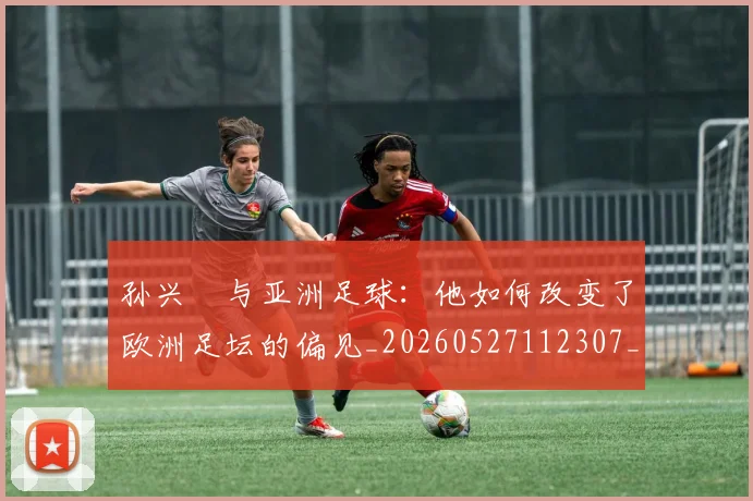 孙兴慜与亚洲足球：他如何改变了欧洲足坛的偏见_20260527112307_20260703233206