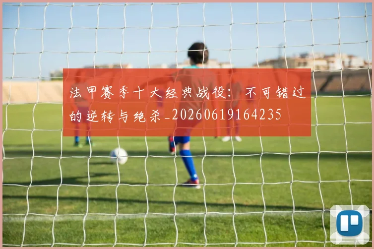法甲赛季十大经典战役：不可错过的逆转与绝杀_20260619164235